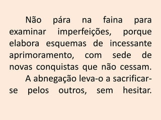 	Não pára na faina para examinar imperfeições, porque elabora esquemas de incessante aprimoramento, com sede de novas conquistas que não cessam.	A abnegação leva-o a sacrificar-se pelos outros, sem hesitar.