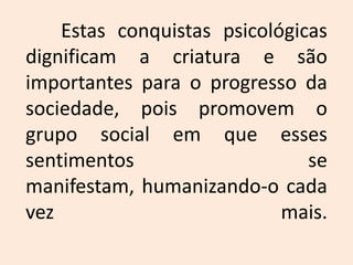 	Estas conquistas psicológicas dignificam a criatura e são importantes para o progresso da sociedade, pois promovem o grupo social em que esses sentimentos se manifestam, humanizando-o cada vez mais.
