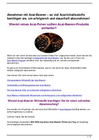 Abnehmen mit Acai-Beeren – so viel Acai-Inhaltsstoffe
benötigen sie, um erfolgreich und dauerhaft abzunehmen!

  Wieviel reines Acai-Pulver sollten Acai-Beeren-Produkte
                         enthalten?




Wenn sie sich schon ein bisschen auf unseren Seiten hier umgeschaut haben, dann kennen Sie
vielleicht schon die wichtigen Inhaltsstoffe der Acai-Beeren, wie Sie bei uns in Form von
Acai-Beeren-Kapseln erhältlich sind, die notwendig sind um schnell und dauerhaft
abzunehmen.

Es gibt auch verschiedene Artikel darüber, warum und wie ihnen diese Inhaltsstoffe helfen,
wirklich erfolgreich abzunehmen.

Hier können Sie noch einmal etwas mehr dazu lesen:

Die besonderen Wirkstoffe der Acai-Beeren

Inhaltsstoffe und Wirkungsweise der Acai-Beeren

Die Acai-Beeren-Diät, so funktioniert erfolgreiches Abnehmen

Acai-Beeren Inhaltsstoffe Resveratrol und Anthocyanin zum erfolgreichen Abnehmen

Wieviel Acai-Beeren Wirkstoffe benötigen Sie für einen schnellen
                        Abnehmerfolg?
Nun werden wir oft gefragt, wie viel reine Acai-Wirkstoffe in Acai-Kapseln benötigt werden, um
echte Ergebnisse zu erzielen.

Und hier haben Sie die Antwort.

Sie benötigen mindestens 500-1000 mg reines Acai-Beeren Pulver pro Tag um langfristig
und erfolgreich abzunehmen.




                                                                                          1/3
 