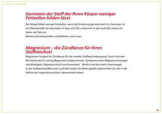 Dr. Wolfgang Feil & Herbert Steffny



                                 Genistein der Stoff der Ihren Körper weniger
                                 Fettzellen bilden lässt
                                 Der Körper bildet weniger Fettzellen, wenn die Ernährung genisteinreich ist. Genistein ist
                                 ein Pflanzenstoff, der besonders in Soja und Tofu vorkommt. In der Lauf-Diät setzen wir
                                 daher viel Tofu ein.
                                 Weitere Genisteinquellen sind Bohnen und Linsen.



                                 Magnesium – die Zündkerze für Ihren
                                 Stoffwechsel
                                 Magnesium fungiert als Zündkerze für die meisten Stoffwechselprozesse. Durch normale
                                 Mischkost wird zu wenig Magnesium aufgenommen. Symptome eines Magnesiummangels
                                 sind Müdigkeit, Abgespanntheit und Gereiztheit - ähnlich wie bei einem Eisenmangel.
                                 In der stoffwechseloffensiven Lauf-Diät setzen Sie daher gezielt Lebensmittel ein, die in der
                                 Hitliste der magnesiumreichen Lebensmittel stehen.




                                                                                                                                 16
 