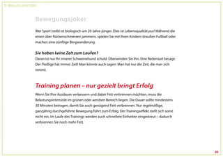 Dr. Wolfgang Feil & Herbert Steffny



                                 Bewegungsjoker
                                 Wer Sport treibt ist biologisch um 20 Jahre jünger. Dies ist Lebensqualität pur! Während die
                                 einen über Rückenschmerzen jammern, spielen Sie mit Ihren Kindern draußen Fußball oder
                                 machen eine zünftige Bergwanderung.


                                 Sie haben keine Zeit zum Laufen?
                                 Daran ist nur Ihr innerer Schweinehund schuld. Überwinden Sie ihn. Eine Redensart besagt:
                                 Der Fleißige hat immer Zeit! Man könnte auch sagen: Man hat nur die Zeit, die man sich
                                 nimmt.



                                 Training planen – nur gezielt bringt Erfolg
                                 Wenn Sie Ihre Ausdauer verbessern und dabei Fett verbrennen möchten, muss die
                                 Belastungsintensität im grünen oder aeroben Bereich liegen. Die Dauer sollte mindestens
                                 30 Minuten betragen, damit Sie auch genügend Fett verbrennen. Nur regelmäßige,
                                 ganzjährig durchgeführte Bewegung führt zum Erfolg. Der Trainingseffekt stellt sich sonst
                                 nicht ein. Im Laufe des Trainings werden auch schnellere Einheiten eingestreut – dadurch
                                 verbrennen Sie noch mehr Fett.




                                                                                                                                20
 