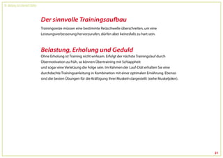 Dr. Wolfgang Feil & Herbert Steffny



                                      Der sinnvolle Trainingsaufbau
                                      Trainingsreize müssen eine bestimmte Reizschwelle überschreiten, um eine
                                      Leistungsverbesserung hervorzurufen, dürfen aber keinesfalls zu hart sein.



                                      Belastung, Erholung und Geduld
                                      Ohne Erholung ist Training nicht wirksam. Erfolgt der nächste Trainingslauf durch
                                      Übermotivation zu früh, so können Übertraining mit Schlappheit
                                      und sogar eine Verletzung die Folge sein. Im Rahmen der Lauf-Diät erhalten Sie eine
                                      durchdachte Trainingsanleitung in Kombination mit einer optimalen Ernährung. Ebenso
                                      sind die besten Übungen für die Kräftigung Ihrer Muskeln dargestellt (siehe Muskeljoker).




                                                                                                                                  21
 