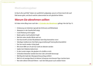 Dr. Wolfgang Feil & Herbert Steffny



                                 Motivationsjoker
                                 Im Buch „Die Lauf-Diät“ haben wir ausführlich aufgezeigt, warum es Ihnen durch die Lauf-
                                 Diät besser geht, und durch welche Lebensmittel sie sich glücklicher fühlen.


                                 Warum Sie abnehmen sollten
                                 Ich habe meine Blog-Leser nach den  Gründen des Abnehmens gefragt. Hier die Top 15.


                                     Entlastung von Gelenken (gerade bei Arthrose) und Wirbelsäule
                                     Akzeptanz in der Gesellschaft steigt
                                     Coole Kleidung wird tragbar
                                     Baden gehen macht plötzlich Spaß
                                     Weil die vielen doofen Blicke weh tun
                                     Die Hose kneift und der Muskelkater beim Baucheinziehen nervt
                                     Ständiges Sodbrennen (Seit Nahrungsumstellung & Training Beschwerdefrei)
                                     Der Sex macht wieder richtig Spaß
                                     Mit einem BMI von 24 soll man wohl am ältesten werden
                                     Später kein Diabetes bekommen
                                     Es den Leuten zeigen, die glauben ich schaffe es nicht
                                     Schlankere Bewerber werden bei einer Job/ Lehrstelle bevorzugt
                                     Weil RyanAir bald den Übergewichtszuschlag einführt
                                     Weil ich mit weniger Bauch im kleinen Schwarzen eine bessere Figur machen kann
                                     Nie mehr alleine Fahrstuhl fahren - nach der Diät passen auch andere hinein

                                                                                                                            23
 