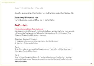 Dr. Wolfgang Feil & Herbert Steffny



                                 Lauf-Diät in der Praxis
                                 Sie wollen gleich anfangen? Kein Problem, hier ein Originaltag aus dem Buch die Lauf-Diät.


                                 Voller Energie durch den Tag:
                                 Hier ein Beispieltag ... weitere 13 Tage sind im Buch enthalten


                                 Frühstück:
                                 Himbeer-Banane-Drink (für 2 Portionen)
                                 200 ml Sojamilch, 150 ml Orangensaft, 1 reife mittelgroße Banane (geschält), 25 g frischer Ingwer (geschält)
                                 in Scheiben, 100 g Tofu, 1 gestrichener TL Zimtpulver, 10 g Weizenkeime, 150 g TK-Himbeeren, 1 Prise
                                 Chilipulver, 1 TL Speiseleinöl, 3 EL Sanddorn-Fruchtsauce


                                 Zubereitung (Dauer ca. 10 Minuten):
                                 1. Alle Zutaten in der genannten Reihenfolge in einen Mixer (Blender) geben.
                                 2. Alles 2 bis 3 Minuten gut durchmixen.


                                 Tipp 1:
                                 Zu dem Drink sollten Sie noch zusätzliche Flüssigkeit nehmen: 1 Tasse Kaffee und 1 Glas Wasser oder 2
                                 Tassen grünen Tee oder 2 Gläser Wasser.


                                 Tipp 2:
                                 Damit Sie bis zum Mittag satt sind, essen Sie 2 Scheiben Vollkornbrot mit 2 Scheiben Käse – bevorzugt
                                 Edamer oder Gouda, da diese Käsesorten besonders chromreich sind (alternativ 2 Scheiben rohen oder
                                 gekochten Schinken).
                                                                                                                                                27
 