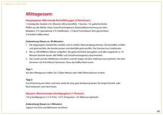 Dr. Wolfgang Feil & Herbert Steffny



                                 Mittagessen:
                                 Hauptspeise: Wärmende Kartoffelsuppe (2 Portionen)
                                 1 mittelgroße Zwiebel, 2 EL Olivenöl, 200 g Kartoffeln, 1 Karotte, 1 EL gekörnte Brühe
                                 Pfeffer aus der Mühle, etwas Scharfmachergewürz (Gewürzblütenmischung aus dem
                                 Bioladen), 2 TL Speiseleinöl, 2 TL Hefeflocken, 1/2 Bund Schnittlauch (fein geschnitten)
                                 2 Scheiben Vollkornbrot


                                 Zubereitung (Dauer ca. 30 Minuten):
                                 1. Die abgezogene Zwiebel fein würfeln und im heißen Olivenöl glasig dünsten. Die Kartoffeln schälen
                                    und grob würfeln, die Karotte putzen und ebenfalls grob würfeln. Das Gemüse kurz mitdünsten.
                                 2. Mit ca. 500 Millilitern Wasser aufgießen, die gekörnte Brühe dazugeben und alles zugedeckt ca. 10
                                    Minuten köcheln lassen. Mit Pfeffer und Scharfmachergewürz abschmecken.
                                 3. Das Leinöl und die Hefeflocken einrühren und die Suppe mit dem Stabmixer kurz pürieren. Vor dem
                                    Servieren mit Schnittlauch bestreuen. Dazu das Vollkornbrot essen.


                                 Tipp 1:
                                 Vor dem Mittagessen sollten Sie 2 Gläser Wasser oder stilles Mineralwasser trinken.


                                 Tipp 2:
                                 Zur Erfrischung von Atem und Geist sowie für eine gute Verdauung kauen Sie einige Fenchel- oder
                                 Kümmelsamen nach dem Essen.

                                 Dessert: Aktivierender Vanillejoghurt (1 Portion)
                                 150 g Vanillejoghurt (1,5 % Fett), 1/4 TL Zimtpulver, 1 EL Walnüsse (gehackt)

                                 Zubereitung (Dauer ca. 5 Minuten):
                                 Joghurt mit Zimt und Walnüssen verrühren.
                                                                                                                                        28
 