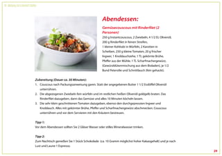 Dr. Wolfgang Feil & Herbert Steffny



                                                                                   Abendessen:
                                                                                   Gemüsecouscous mit Rinderfilet (2
                                                                                   Personen)
                                                                                   250 g Instantcouscous, 2 Zwiebeln, 4 1/2 EL Olivenöl,
                                                                                   200 g Rinderfilet in feinen Streifen,
                                                                                   1 kleiner Kohlrabi in Würfeln, 2 Karotten in
                                                                                   Scheiben, 250 g kleine Tomaten, 20 g frischer
                                                                                   Ingwer, 1 Knoblauchzehe, 1 TL gekörnte Brühe,
                                                                                   Pfeffer aus der Mühle, 1 TL Scharfmachergewürz,
                                                                                   (Gewürzblütenmischung aus dem Bioladen), je 1/2
                                                                                   Bund Petersilie und Schnittlauch (fein gehackt).


                                 Zubereitung (Dauer ca. 30 Minuten):
                                 1. Couscous nach Packungsanweisung garen. Statt der angegebenen Butter 1 1/2 Esslöffel Olivenöl
                                    unterrühren.
                                 2. Die abgezogenen Zwiebeln fein würfeln und im restlichen heißen Olivenöl goldgelb braten. Das
                                    Rinderfilet dazugeben, dann das Gemüse und alles 10 Minuten köcheln lassen.
                                 3. Die sehr klein geschnittenen Tomaten dazugeben, ebenso den durchgepressten Ingwer und
                                    Knoblauch. Alles mit gekörnter Brühe, Pfeffer und Scharfmachergewürz abschmecken. Couscous
                                    unterrühren und vor dem Servieren mit den Kräutern bestreuen.


                                 Tipp 1:
                                 Vor dem Abendessen sollten Sie 2 Gläser Wasser oder stilles Mineralwasser trinken.


                                 Tipp 2:
                                 Zum Nachtisch genießen Sie 1 Stück Schokolade (ca. 10 Gramm möglichst hoher Kakaogehalt) und je nach
                                 Lust und Laune 1 Espresso.
                                                                                                                                           29
 