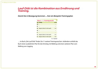 Dr. Wolfgang Feil & Herbert Steffny



                                      Lauf-Diät ist die Kombination aus Ernährung und
                                      Training.
                                      Damit Sie in Bewegung kommen ... hier ein Beispiels-Trainingsplan




                                                                                     DL = Dauerlauf

                                      … im Buch „Die Lauf-Diät“ finden Sie 11 weitere Trainingswochen. Außerdem enthält das
                                      Buch einen zusätzlichen Plan für den Einstieg mit Walking und einen weiteren Plan vom
                                      Walking zum Jogging.




                                                                                                                              30
 