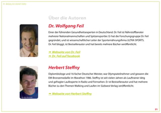 Dr. Wolfgang Feil & Herbert Steffny




                                      Über die Autoren
                                      Dr. Wolfgang Feil
                                      Einer der führenden Gesundheitsexperten in Deutschland. Dr. Feil ist Nährstoffberater
                                      mehrerer Nationalmannschaften und Spitzensportler. Er hat die Forschungsgruppe Dr. Feil
                                      gegründet, und ist wissenschaftlicher Leiter der Sporternährungsfirma ULTRA SPORTS.
                                      Dr. Feil bloggt, ist Bestsellerautor und hat bereits mehrere Bücher veröffentlicht.


                                       Webseite von Dr. Feil
                                       Dr. Feil auf facebook


                                      Herbert Steffny
                                      Diplombiologe und 16-facher Deutscher Meister, war Olympiateilnehmer und gewann die
                                      EM-Bronzemedaille im Marathon 1986. Steffny ist seit vielen Jahren als Lauftrainer tätig
                                      und gefragter Laufexperte in Radio und Fernsehen. Er ist Bestsellerautor und hat mehrere
                                      Bücher zu den Themen Walking und Laufen im Südwest Verlag veröffentlicht.


                                       Webseite von Herbert Steffny




                                                                                                                                 31
 