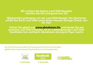 Wir suchen die besten Lauf-Diät Rezepte:
                       machen Sie mit und gewinnen Sie
  Wöchentlich prämieren wir ein Lauf-Diät-Rezept. Der Gewinner
 erhält das Buch Lauf-Diät sowie einen Human-Energy-Check, von
                             Dr. Feil.
     Gehen Sie gleich auf www.abnehmen.fm und testen Sie mit
    unserem Lauf-Diät-Checker, ob Ihr Lieblingsrezept Lauf-Diät-
     Qualitäten hat und beim Abnehmen eine gute Figur macht.




Sie möchten Ihren Freunden eine Freude machen? Ihnen hat das E-Book
gefallen? Dann leiten Sie das E-Book einfach an Ihre Freunde weiter.




                  Jetzt teilen         Jetzt teilen
 
