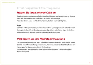 Dr. Wolfgang Feil & Herbert Steffny



                                      Ernährungsjoker I: Thermogenese
                                      Heizen Sie Ihren inneren Ofen an
                                      Gewürze, Kräuter und Keimlinge fördern Ihre Durchblutung und heizen richtig an. Rezepte
                                      nach der Lauf-Diät enthalten viele Gewürze, Kräuter und Keimlinge.
                                      Nebenbei stärken Sie so auch Ihr Immunsystem, Ihr Herz und Ihre Blutgefäße.


                                      Tipp:
                                      Damit Sie sich langsam an die pikantere Note in Ihren Speisen gewöhnen, sollten Sie Ihren
                                      Speiseplan im Bereich der Gewürze aufsteigend gestalten: Jede Woche legen Sie für Ihren
                                      inneren Ofen ein Scheitchen mehr nach, also würzen etwas stärker.



                                      Verbessern Sie Ihre Nährstoffverwertung
                                      Die Nährstoffverwertung wird durch Pfeffer entscheidend verbessert. Ihrem Körper stehen
                                      deutlich mehr Mineralstoffe, Spurenelemente, Vitamine und pflanzliche Wirkstoffe aus der
                                      Nahrung zur Verfügung, wenn Sie mit Pfeffer würzen.
                                      Ein Rezept nach der Lauf-Diät soll daher immer Pfeffer enthalten. Pfeffer wirkt zudem
                                      Kreislaufanregend.




                                                                                                                                  5
 