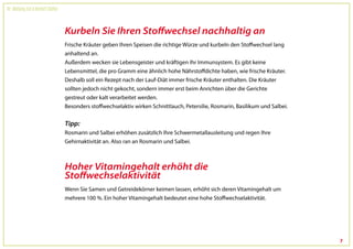 Dr. Wolfgang Feil & Herbert Steffny



                                      Kurbeln Sie Ihren Stoffwechsel nachhaltig an
                                      Frische Kräuter geben Ihren Speisen die richtige Würze und kurbeln den Stoffwechsel lang
                                      anhaltend an.
                                      Außerdem wecken sie Lebensgeister und kräftigen Ihr Immunsystem. Es gibt keine
                                      Lebensmittel, die pro Gramm eine ähnlich hohe Nährstoffdichte haben, wie frische Kräuter.
                                      Deshalb soll ein Rezept nach der Lauf-Diät immer frische Kräuter enthalten. Die Kräuter
                                      sollten jedoch nicht gekocht, sondern immer erst beim Anrichten über die Gerichte
                                      gestreut oder kalt verarbeitet werden.
                                      Besonders stoffwechselaktiv wirken Schnittlauch, Petersilie, Rosmarin, Basilikum und Salbei.


                                      Tipp:
                                      Rosmarin und Salbei erhöhen zusätzlich Ihre Schwermetallausleitung und regen Ihre
                                      Gehirnaktivität an. Also ran an Rosmarin und Salbei.



                                      Hoher Vitamingehalt erhöht die
                                      Stoffwechselaktivität
                                      Wenn Sie Samen und Getreidekörner keimen lassen, erhöht sich deren Vitamingehalt um
                                      mehrere 100 %. Ein hoher Vitamingehalt bedeutet eine hohe Stoffwechselaktivität.




                                                                                                                                     7
 