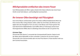 Dr. Wolfgang Feil & Herbert Steffny



                                 Milchprodukte entfachen das innere Feuer
                                 Auch Milchprodukte (z.B. Milch, Joghurt, Buttermilch, Käse) entfachen das innere Feuer.
                                 Hierfür ist der hohe Kalzium- und Eiweißgehalt verantwortlich.



                                 Ihr innerer Ofen benötigt viel Flüssigkeit
                                 Auch reines Wasser und besonders grüner Tee wirken stoffwechselaktivierend. Wenn Sie
                                 Ihren inneren Ofen richtig anheizen wollen, sollten Sie viel trinken. Das Minimum sind
                                 täglich drei Liter Flüssigkeit in Form von etwa 2 Liter Wasser und 3 Tassen grünem Tee.
                                 Gute Nachricht für Kaffeeliebhaber: Auch Kaffee zählt zur Trinkmenge und hat einen
                                 thermogenetischen Effekt; dieser ist allerdings etwas kleiner als der von grünem Tee.


                                 Grüntee-Tipp:
                                 Zitronensaft oder Vitamin C ummantelt den Grünteewirkstoff Catechin. Dadurch wird
                                 der Abbau dieses Wirkstoffes im Darm verhindert. So können Sie mit einem Spritzer
                                 Zitronensaft, einer Zitronenscheibe oder mit einer Prise Vitamin-C-Pulver deutlich mehr aus
                                 dem Grüntee herausholen.




                                                                                                                               8
 