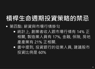 槓桿生命週期投資策略的禁忌
第四點: 薪資與市場行情掛勾
第四點: 薪資與市場行情掛勾
統計上, 創業者收入跟市場行情有 14% 正
統計上, 創業者收入跟市場行情有 14% 正
相關, 製造業人員有 17%, 金融, 保險, 房地
相關, 製造業人員有 17%, 金融, 保險, 房地
產產業有 21% 正相關.
產產業有 21% 正相關.
書中提到, 投資銀行的從業人員, 建議股市
書中提到, 投資銀行的從業人員, 建議股市
投資比例是 60%
投資比例是 60%
68
68
 