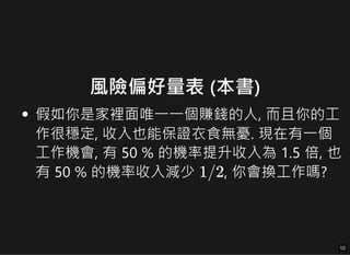 風險偏好量表 (本書)
假如你是家裡面唯一一個賺錢的人, 而且你的工
假如你是家裡面唯一一個賺錢的人, 而且你的工
作很穩定, 收入也能保證衣食無憂. 現在有一個
作很穩定, 收入也能保證衣食無憂. 現在有一個
工作機會, 有 50 % 的機率提升收入為 1.5 倍, 也
工作機會, 有 50 % 的機率提升收入為 1.5 倍, 也
有 50 % 的機率收入減少
有 50 % 的機率收入減少 , 你會換工作嗎?
, 你會換工作嗎?
1
1/
/2
2
10
10
 