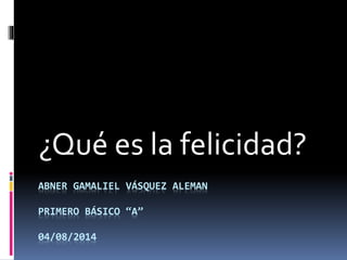 ABNER GAMALIEL VÁSQUEZ ALEMAN
PRIMERO BÁSICO “A”
04/08/2014
¿Qué es la felicidad?
 