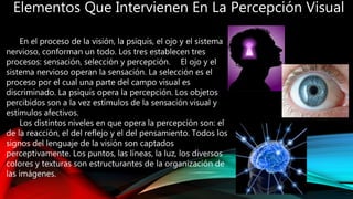 Elementos Que Intervienen En La Percepción Visual
En el proceso de la visión, la psiquis, el ojo y el sistema
nervioso, conforman un todo. Los tres establecen tres
procesos: sensación, selección y percepción. El ojo y el
sistema nervioso operan la sensación. La selección es el
proceso por el cual una parte del campo visual es
discriminado. La psiquis opera la percepción. Los objetos
percibidos son a la vez estímulos de la sensación visual y
estímulos afectivos.
Los distintos niveles en que opera la percepción son: el
de la reacción, el del reflejo y el del pensamiento. Todos los
signos del lenguaje de la visión son captados
perceptivamente. Los puntos, las líneas, la luz, los diversos
colores y texturas son estructurantes de la organización de
las imágenes.
 