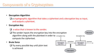 • Decryption Algorithm
 a cryptographic algorithm that takes a ciphertext and a decryption key as input,
and outputs a plaintext.
• Encryption Key
 a value that is known to the sender.
 The sender inputs the encryption key into the encryption
algorithm along with the plaintext in order to
compute the ciphertext.
• Brute force
 Try every possible key until plain text
is achieved
 