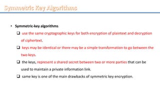 • Symmetric-key algorithms
 use the same cryptographic keys for both encryption of plaintext and decryption
of ciphertext.
 keys may be identical or there may be a simple transformation to go between the
two keys.
 the keys, represent a shared secret between two or more parties that can be
used to maintain a private information link.
 same key is one of the main drawbacks of symmetric key encryption.
 