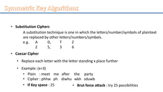 • Substitution Ciphers
A substitution technique is one in which the letters/number/symbols of plaintext
are replaced by other letters/numbers/symbols.
e.g. A D, T Z
2 5, 3 6
• Caesar Cipher
• Replace each letter with the letter standing x place further
• Example: (x=3)
• Plain : meet me after the party
• Cipher : phhw ph diwhu wkh sduwb
• If Key space : 25 • Brut force attack : try 25 possibilities
 