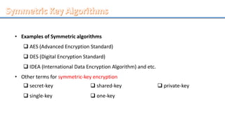 • Examples of Symmetric algorithms
 AES (Advanced Encryption Standard)
 DES (Digital Encryption Standard)
 IDEA (International Data Encryption Algorithm) and etc.
• Other terms for symmetric-key encryption
 secret-key
 single-key
 shared-key
 one-key
 private-key
 