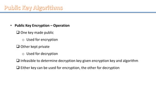 • Public Key Encryption – Operation
 One key made public
o Used for encryption
 Other kept private
o Used for decryption
 Infeasible to determine decryption key given encryption key and algorithm
 Either key can be used for encryption, the other for decryption
 