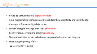 • not to be confused with a digital certificate
• it is a mathematical technique used to validate the authenticity and integrity of a
message, software or digital document.
• Sender encrypts message with their private key
• Receiver can decrypt using senders public key
• This authenticates sender, who is only person who has the matching key
• Does not give privacy of data
 Decrypt key is public
 