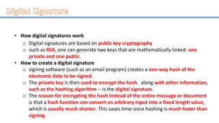 • How digital signatures work
o Digital signatures are based on public key cryptography
o such as RSA, one can generate two keys that are mathematically linked: one
private and one public.
• How to create a digital signature
o signing software (such as an email program) creates a one-way hash of the
electronic data to be signed.
o The private key is then used to encrypt the hash. along with other information,
such as the hashing algorithm -- is the digital signature.
o The reason for encrypting the hash instead of the entire message or document
is that a hash function can convert an arbitrary input into a fixed length value,
which is usually much shorter. This saves time since hashing is much faster than
signing.
 