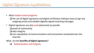 • Most modern email programs
 the use of digital signatures and digital certificates making it easy to sign any
outgoing emails and validate digitally signed incoming messages.
• Digital signatures are also used extensively to provide
 proof of authenticity
 data integrity
 non-repudiation of communications and transactions conducted over the
Internet.
What are the benefits of digital signatures?
 Authentication and Integrity
 