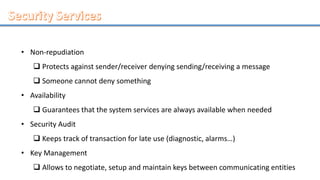 • Non-repudiation
 Protects against sender/receiver denying sending/receiving a message
 Someone cannot deny something
• Availability
 Guarantees that the system services are always available when needed
• Security Audit
 Keeps track of transaction for late use (diagnostic, alarms…)
• Key Management
 Allows to negotiate, setup and maintain keys between communicating entities
 