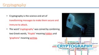 • Cryptography is the science and art of
transforming messages to make them secure and
immune to attack.
• The word ‘cryptography’ was coined by combining
two Greek words, ‘Krypto’ meaning hidden and
‘graphene’ meaning writing.
 