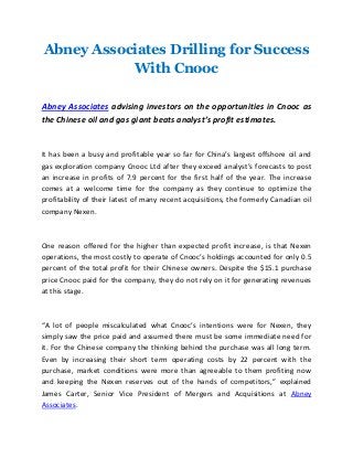 Abney Associates Drilling for Success
With Cnooc
Abney Associates advising investors on the opportunities in Cnooc as
the Chinese oil and gas giant beats analyst’s profit estimates.
It has been a busy and profitable year so far for China’s largest offshore oil and
gas exploration company Cnooc Ltd after they exceed analyst’s forecasts to post
an increase in profits of 7.9 percent for the first half of the year. The increase
comes at a welcome time for the company as they continue to optimize the
profitability of their latest of many recent acquisitions, the formerly Canadian oil
company Nexen.
One reason offered for the higher than expected profit increase, is that Nexen
operations, the most costly to operate of Cnooc’s holdings accounted for only 0.5
percent of the total profit for their Chinese owners. Despite the $15.1 purchase
price Cnooc paid for the company, they do not rely on it for generating revenues
at this stage.
“A lot of people miscalculated what Cnooc’s intentions were for Nexen, they
simply saw the price paid and assumed there must be some immediate need for
it. For the Chinese company the thinking behind the purchase was all long term.
Even by increasing their short term operating costs by 22 percent with the
purchase, market conditions were more than agreeable to them profiting now
and keeping the Nexen reserves out of the hands of competitors,” explained
James Carter, Senior Vice President of Mergers and Acquisitions at Abney
Associates.
 