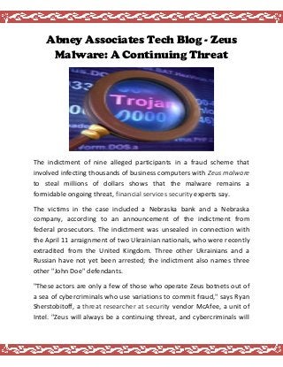 Abney Associates Tech Blog - Zeus
Malware: A Continuing Threat
The indictment of nine alleged participants in a fraud scheme that
involved infecting thousands of business computers with Zeus malware
to steal millions of dollars shows that the malware remains a
formidable ongoing threat, experts say.financial services security
The victims in the case included a Nebraska bank and a Nebraska
company, according to an announcement of the indictment from
federal prosecutors. The indictment was unsealed in connection with
the April 11 arraignment of two Ukrainian nationals, who were recently
extradited from the United Kingdom. Three other Ukrainians and a
Russian have not yet been arrested; the indictment also names three
other "John Doe" defendants.
"These actors are only a few of those who operate Zeus botnets out of
a sea of cybercriminals who use variations to commit fraud," says Ryan
Sherstobitoff, a vendor McAfee, a unit ofthreat researcher at security
Intel. "Zeus will always be a continuing threat, and cybercriminals will
 