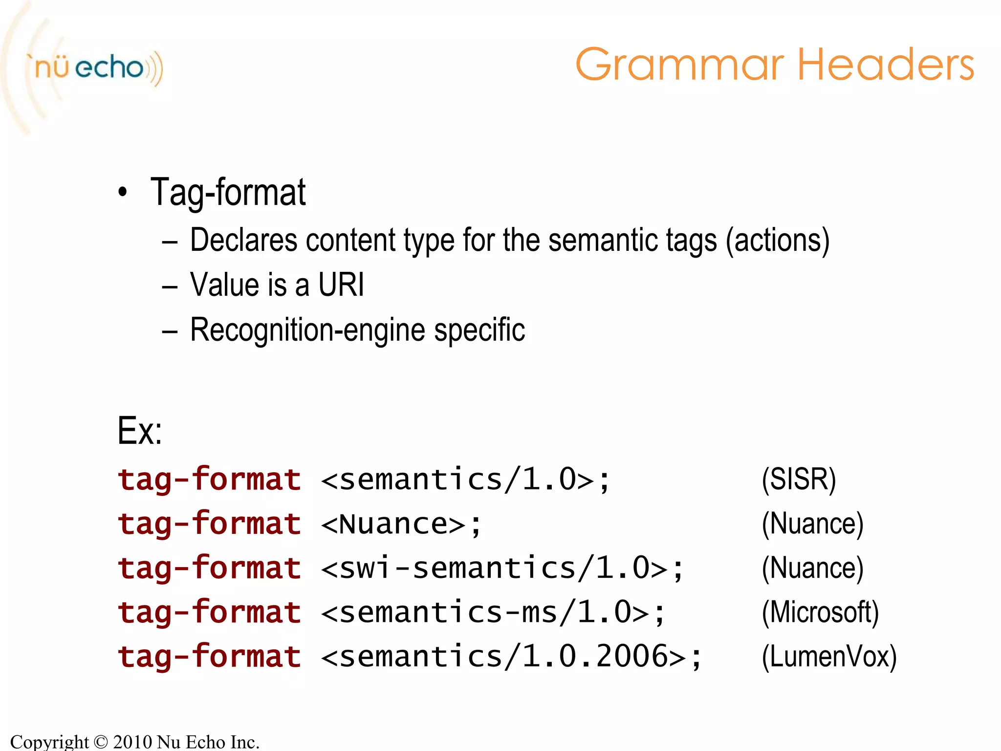 Structure of an ABNF GrammarHeaders#ABNF 1.0 ISO-8859-1;language en-US;mode voice;root$yesOrNo;private$yesOrNo =   yes {out.value = 'yes'}| no  {out.value = 'no'};RulesCopyright © 2010 Nu Echo Inc.
