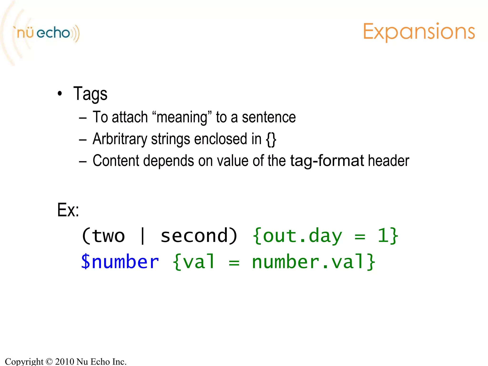 Recognition-engine specificEx:tag-format <semantics/1.0>;        (SISR)tag-format <Nuance>;               (Nuance)tag-format <swi-semantics/1.0>;    (Nuance)tag-format <semantics-ms/1.0>;     (Microsoft)tag-format <semantics/1.0.2006>;   (LumenVox)Copyright © 2010 Nu Echo Inc.