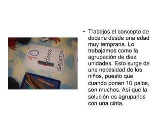 ●   Trabajos el concepto de
    decena desde una edad
    muy temprana. Lo
    trabajamos como la
    agrupación de diez
    unidades. Esto surge de
    una necesidad de los
    niños, puesto que
    cuando ponen 10 palos,
    son muchos. Así que la
    solución es agruparlos
    con una cinta.
 