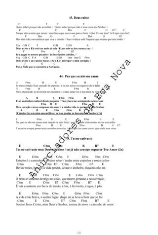 10
43. Deus existe
C F C F
Quero saber porque não acreditas / Quero saber porque não o tens como teu Senhor. /
C F Dm C G G7 C
Porque não aceitas que existe / uma força que move-nos para o bem. / Que fé você tem? A fé que convém! /
F Dm G F Dm G G7
Mas não é de conveniência que vive o cristão. / Sua vivência está Naquele que morreu por nós irmão. /
F/A G/B C F G/B E/G# A
Deus existe e Ele está no meio de nós / E por nós se deu numa cruz /
F Dm G G7
Pra pagar os nossos pecados / de incrédulos cristãos. /
F/A G/B C F/A G/B E/G# Am Am/G F#m
Deus existe e eu o posso tocar, / Se a Ele entregar o meu coração. /
F G C
Pois e Nele que se encontra a Salvação.
44. Pra que eu não me canse
E F#m B E F#m B E
Se meu coração ficar cansado de esperar / e se por acaso eu esquecer de te falar
E F#m B E F#m B E E7
Peço encarecido te favor pra me encontrar / e mais uma vez o teu amor eu vou cantar.
A B E C#m F#m B E
Teus caminhos conheci desde pequeno / Tua graça me acompanha sem cessar
F#m B E F#m B E
Meu coração vai ao compasso do amor / a minha vida te pertence, meu Senhor
A B E C#m F#m B E
O Senhor fez em mim maravilhas / eu vou cantar os louvores do Senhor (2x)
E F#m B E F#m B E
Pra que eu não me canse uma oração eu vim fazer / pois a minha vida muitas vezes tem sofrer
F#m B E F#m B E E7
E eu nem sempre posso teus caminhos entender / mais por teu amor eu sei que ainda vou viver.
45. Tu me cativaste
E C#m F#m B B7 E
Tu me cativaste meu Deus e Senhor / eu já não consigo esquecer Teu Amor (2x)
E G#m F#m C#m E G#m F#m C#m
Estreito é o caminho, é preciso saber / andar entre espinhos e rosas colher
C#m E C#m E7 C#m F#m B7 E
Deixar redes, barcos, a vida perder, deixar o dinheiro, riquezas não ter.
E G#m F#m C#m E G#m F#m C#m
O reino é semente de trigo no chão, que morre gerando a ressurreição
C#m E C#m E7 C#m F#m B7 E
É luta constante em favor do irmão, é luz, é fermento, é água, é pão.
E G#m F#m C#m E G#m F#m C#m
A vida é tão breve, o sonho fugaz, daqui só se leva o bem que se faz
C#m E C#m E7 C#m F#m B7 E
Senhor Jesus Cristo, meu Deus e Senhor, ensina de novo o caminho do amor.
A
n
u
n
c
i
a
d
o
r
e
s
d
a
B
o
a
N
o
v
a
 