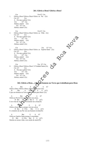 100
261. Glória a Deus! Glória a Deus!
Cm Fm G7 Cm
1. Glória a Deus! Glória a Deus! Glória ao Pai (2x)
Cm G7 Cm
A Ele seja a glória! (2x)
Cm G7 Cm
Aleluia, amém! (2x)
Fm G7 Cm
Aleluia, amém! (2x)
Cm Fm G7 Cm
2. Glória a Deus! Glória a Deus! Glória ao Filho (2x)
Cm G7 Cm
A Ele seja a glória! (2x)
Cm G7 Cm
Aleluia, amém! (2x)
Fm G7 Cm
Aleluia, amém! (2x)
Cm Fm G7 Cm
3. Glória a Deus! Glória a Deus! Glória ao Espírito Santo (2x)
Cm G7 Cm
A Ele seja a glória! (2x)
Cm G7 Cm
Aleluia, amém! (2x)
Fm G7 Cm
Aleluia, amém! (2x)
Cm Fm G7 Cm
4. Glória a Deus! Glória a Deus! À Trindade Santa (2x)
Cm G7 Cm
A Ela seja a glória! (2x)
Cm G7 Cm
Aleluia, amém! (2x)
Fm G7 Cm
Aleluia, amém! (2x)
262. Glória a Deus... e paz aos homens na Terra que trabalham para Deus
A Bm E A A7
Glória a Deus, Glória a Deus, Glória a Deus nos Céus
D Bm A F#m Bm E A (A7)
E paz aos homens na Terra que trabalham para Deus! (2x)
A Bm E A A7
Glória ao Pai do Céu que primeiro nos amou,
D Bm A F#m Bm E A (A7)
E em vista do seu Cristo livremente nos criou(2X)
A Bm E A A7
Glória a Jesus Cristo, porque veio nos salvar
D Bm A F#m Bm E A (A7)
E o mistério de seu Pai veio aos homens revelar(2X)
A Bm E A A7
Glória ao Espírito Santo porque é consolador,
D Bm A F#m Bm E A (A7)
Ilumina as nossas vidas e nos enche de amor(2X)
A
n
u
n
c
i
a
d
o
r
e
s
d
a
B
o
a
N
o
v
a
 