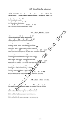 101
263. Glória! (Ao Pai criador...)
D G D G A D D7 G A D Bm Em A7 D A7
Glória! Glória! Ao Pai criador, ao Filho redentor e ao Espírito, glória! (2x)
D G D D7
Ao Pai criador do mundo
G A D D7
Ao Filho redentor dos homens
G A D Bm Em A D A7
E ao Espírito de Amor demos sempre, glória!
264. Glória, Glória, Aleluia
G G7 C G D7
Glória, glória aleluia, glória, glória aleluia.
G B7 Em C D7 G D7
Glória, glória aleluia, louvemos ao Senhor!
G G7
Na beleza do que vemos, Deus nos fala ao coração.
C G D7
Tudo canta: Deus é Grande, Deus é bom e Deus é Pai.
G B7 Em C D7 G D7
É Seu filho Jesus Cristo que nos une pelo amor, louvemos ao Senhor.
G G7
Deus nos fez comunidade pra vivermos como irmãos,
C G D7
braços dados, todos juntos, caminhamos sem parar.
G B7 Em C D7 G D7
Jesus Cristo vai conosco, Ele é jovem como nós, louvemos ao Senhor.
G G7
Jesus Cristo é alegria, Jesus Cristo é o Senhor.
C G D7
Da vitória sobre a morte deu a todos o penhor.
G B7 Em C D7 G D7
Venceremos a tristeza, venceremos o temor, louvemos ao Senhor.
265. Glória a Deus nos céus
D G D A A7 D A7 D
Glória a Deus nos céus e na terra paz aos homens! Glória! Aleluia!
D G A A7 G A
Glória ao Pai o Criador, seu poder nos chamou à vida.
Glória ao Filho Redentor, sua cruz reconciliou-nos.
Glória ao Espírito de Amor, sua graça é que nos renova.
A
n
u
n
c
i
a
d
o
r
e
s
d
a
B
o
a
N
o
v
a
 