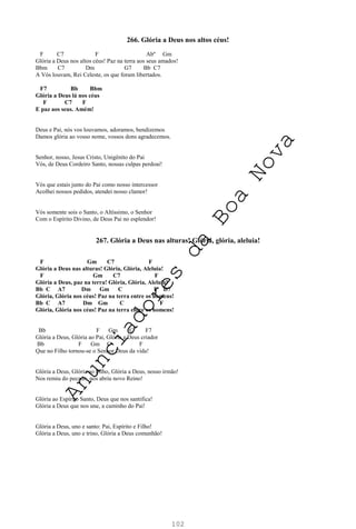 102
266. Glória a Deus nos altos céus!
F C7 F Abº Gm
Glória a Deus nos altos céus! Paz na terra aos seus amados!
Bbm C7 Dm G7 Bb C7
A Vós louvam, Rei Celeste, os que foram libertados.
F7 Bb Bbm
Glória a Deus lá nos céus
F C7 F
E paz aos seus. Amém!
Deus e Pai, nós vos louvamos, adoramos, bendizemos
Damos glória ao vosso nome, vossos dons agradecemos.
Senhor, nosso, Jesus Cristo, Unigênito do Pai
Vós, de Deus Cordeiro Santo, nossas culpas perdoai!
Vós que estais junto do Pai como nosso intercessor
Acolhei nossos pedidos, atendei nosso clamor!
Vós somente sois o Santo, o Altíssimo, o Senhor
Com o Espírito Divino, de Deus Pai no esplendor!
267. Glória a Deus nas alturas! Glória, glória, aleluia!
F Gm C7 F
Glória a Deus nas alturas! Glória, Glória, Aleluia!
F Gm C7 F
Glória a Deus, paz na terra! Glória, Glória, Aleluia!
Bb C A7 Dm Gm C F D7
Glória, Glória nos céus! Paz na terra entre os homens!
Bb C A7 Dm Gm C F
Glória, Glória nos céus! Paz na terra entre os homens!
Bb F Gm C F7
Glória a Deus, Glória ao Pai, Glória a Deus criador
Bb F Gm C F
Que no Filho tornou-se o Senhor Deus da vida!
Glória a Deus, Glória ao Filho, Glória a Deus, nosso irmão!
Nos remiu do pecado, nos abriu novo Reino!
Glória ao Espírito Santo, Deus que nos santifica!
Glória a Deus que nos une, a caminho do Pai!
Glória a Deus, uno e santo: Pai, Espírito e Filho!
Glória a Deus, uno e trino, Glória a Deus comunhão!
A
n
u
n
c
i
a
d
o
r
e
s
d
a
B
o
a
N
o
v
a
 