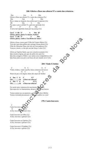103
268. Glória a Deus nas alturas! É o canto das criaturas.
Dm Gm A Dm
Glória a Deus nas alturas! É o canto das criaturas (2x)
Dm Gm A Dm
Rios e matas se alegram, teus pobres por ti esperam (2x)
Bb Gm A Dm
Paz para o povo sofrido! É o grito do oprimido (2x)
Bb Eº A Dm
A terra mal repartida clama por tua justiça (2x)
Gm C F Bb Eº A Dm D7
Glória, glória, glória Te damos, Senhor!
Gm C F Bb Eº A Dm
Glória, glória, venha o Teu Reino de Amor!
Glória a Jesus, nosso guia! Filho da Virgem Maria (2x)
Veio pro meio dos pobres pra carregar nossas dores (2x)
Filho do Altíssimo Deus, por nós na Cruz padeceu (2x)
Venceu a morte e a dor pra nos dar força e valor (2x)
Glória ao Espírito Santo, que nos consola no pranto (2x)
Que orienta a Igreja, pra que do pobre ela seja (2x)
Que deu coragem a Pedro e aos santos seus companheiros (2x)
Que hoje junta esse povo em busca de um mundo novo! (2x)
269. Vinde Cristãos
C G C G C
Vinde cristãos, vinde à porfia, hinos cantemos de louvor
G C G C
Hinos de paz e de alegria, hinos dos anjos do Senhor.
C Dm C G C G7
Gló...............ria a Deus nas alturas!
C Dm C G C G7 C
Gló...............ria a Deus nas alturas!
Foi nesta noite venturosa do nascimento do Senhor
Que anjos de voz harmoniosa, deram a Deus o seu louvor
Vamos juntar-nos aos pastores, vamos com eles à Belém
Vamos correndo pressurosos: o Salvador enfim vos vem!
270. Canto louvores
C Bb C
Canto louvores ao Pai (2x)
G F9 C
A Ele, louvores e glórias! (2x)
Canto louvores ao Filho (2x)
A Ele, louvores e glórias! (2x)
Canto louvores ao Espírito (2x)
A Ele, louvores e glórias! (2x)
Canto louvores à Trindade (2x)
A Ela, louvores e glórias (2x)
A
n
u
n
c
i
a
d
o
r
e
s
d
a
B
o
a
N
o
v
a
 