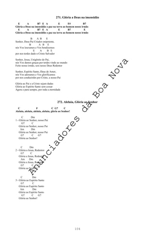 104
271. Glória a Deus na imensidão
E A B7 E A E F# B7
Glória a Deus na imensidão e paz na terra ao homem nosso irmão
E A B7 E A E B7 E
Glória a Deus na imensidão e paz na terra ao homem nosso irmão
B A B E
Senhor, Deus Pai Criador onipotente,
B A B E
nós Vos louvamos e Vos bendizemos
E A B E
por nos terdes dado o Cristo Salvador
Senhor, Jesus, Unigênito do Pai,
nós Vos damos graças por terdes vindo ao mundo
Feito nosso irmão, sois nosso Deus Redentor
Senhor, Espírito Santo, Deus de Amor,
nós Vos adoramos e Vos glorificamos
por nos conduzirdes por Cristo, a nosso Pai
Glória ao Pai e a Cristo sejam dadas
Glória ao Espírito Santo sem cessar
Agora e para sempre, por toda a eternidade
272. Aleluia, Glória ao Senhor
C F C G7 C
Aleluia, aleluia, aleluia, aleluia, glória ao Senhor!
C Dm
1 - Glória ao Senhor, nosso Pai
G7 C
Glória ao Senhor, nosso Pai
Am Dm
Glória ao Senhor, nosso Pai
G7 C G7
Glória ao Senhor!
C Dm
2 - Glória a Jesus, Redentor
G7 C
Glória a Jesus, Redentor
Am Dm
Glória a Jesus, Redentor
G7 C G7
Glória ao Senhor!
C Dm
3 - Glória ao Espírito Santo
G7 C
Glória ao Espírito Santo
Am Dm
Glória ao Espírito Santo
G7 C G7
Glória ao Senhor!
A
n
u
n
c
i
a
d
o
r
e
s
d
a
B
o
a
N
o
v
a
 