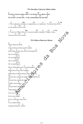 105
273. Em todo o Universo, Glória a Deus
C Dm G7 C
Em todo o Universo, glória a Deus / E no Planeta Terra, glória a Deus /
C7 F C G7 C
Paz na ONU e no meu País... / E que a humanidade seja mais feliz!
C Dm G7 C C7 F Fm
1 - Nós te adoramos e louvamos, e te agradecemos, e te suplicamos / Teu imenso amor de Pai...
C G7 C
vai nos ensinar a cultivar a paz!
C Dm G7 C C7 F Fm
2 - Tu que és o Filho de Deus vivo, tu que tens poder e majestade / Piedade, ó Jesus...
C G7 C
Tira-nos da treva com a tua luz!
274. Glória a Deus nas Alturas
D C
Glória a Deus nas alturas
G D
E paz na terra aos homens por Ele amados
D C G D
Senhor Deus, Rei dos céus, Deus Pai todo poderoso
Am D
Nós vos louvamos
Am D
Nós vos bendizemos
Am D
Nós vos adoramos
Am D
Nós vos glorificamos
C G D
Nós vos damos graças, por vossa imensa glória.
D C G D
Senhor Jesus Cristo, Filho Unigênito
D C G D
Senhor Deus, Cordeiro de Deus, Filho de Deus Pai
Am G C D
Vós que tirais o pecado do mundo, tende piedade de nós
Am G
Vós que tirais o pecado do mundo
C D
Acolhei a nossa súplica
Am G
Vós que estais à direita do Pai
C D
Tende piedade de nós
Am D
Só vós sois Santo
Am D
Só vós sois o Senhor
C D
Só vós o Altíssimo, Jesus Cristo
E A
Com o Espírito Santo
G D
na glória de Deus Pai. Amém!
A
n
u
n
c
i
a
d
o
r
e
s
d
a
B
o
a
N
o
v
a
 