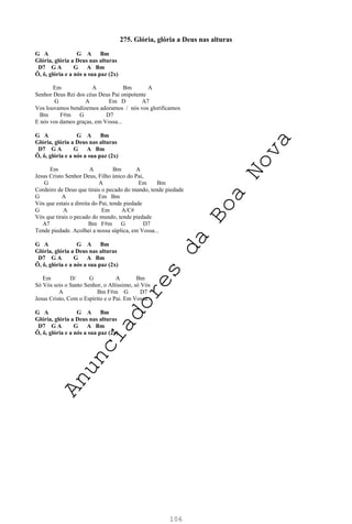 106
275. Glória, glória a Deus nas alturas
G A G A Bm
Glória, glória a Deus nas alturas
D7 G A G A Bm
Ô, ô, glória e a nós a sua paz (2x)
Em A Bm A
Senhor Deus Rei dos céus Deus Pai onipotente
G A Em D A7
Vos louvamos bendizemos adoramos / nós vos glorificamos
Bm F#m G D7
E nós vos damos graças, em Vossa...
G A G A Bm
Glória, glória a Deus nas alturas
D7 G A G A Bm
Ô, ô, glória e a nós a sua paz (2x)
Em A Bm A
Jesus Cristo Senhor Deus, Filho único do Pai,
G A Em Bm
Cordeiro de Deus que tirais o pecado do mundo, tende piedade
G A Em Bm
Vós que estais a direita do Pai, tende piedade
G A Em A/C#
Vós que tirais o pecado do mundo, tende piedade
A7 Bm F#m G D7
Tende piedade. Acolhei a nossa súplica, em Vossa...
G A G A Bm
Glória, glória a Deus nas alturas
D7 G A G A Bm
Ô, ô, glória e a nós a sua paz (2x)
Em D/ G A Bm
Só Vós sois o Santo Senhor, o Altíssimo, só Vós
A Bm F#m G D7
Jesus Cristo, Com o Espírito e o Pai. Em Vossa...
G A G A Bm
Glória, glória a Deus nas alturas
D7 G A G A Bm
Ô, ô, glória e a nós a sua paz (2x)
A
n
u
n
c
i
a
d
o
r
e
s
d
a
B
o
a
N
o
v
a
 
