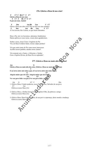 107
276. Glória a Deus lá nos céus!
F C7 F Bb C7 F C7
Glória a Deus lá nos céus
F C7 F Bb C7 F C7
E paz aos seus. Amém!
F Dm Am Bb Gm C C7
Glória a Deus nos altos céus! Paz na terra aos seus amados!
F Dm Am Bb Gm C C7
A Vós louvam, Rei Celeste, os que foram libertados.
Deus e Pai, nós vos louvamos, adoramos, bendizemos
Damos glória ao vosso nome, vossos dons agradecemos.
Senhor, nosso, Jesus Cristo, Unigênito do Pai
Vós, de Deus Cordeiro Santo, nossas culpas perdoai!
Vós que estais junto do Pai como nosso intercessor
Acolhei nossos pedidos, atendei nosso clamor!
Vós somente sois o Santo, o Altíssimo, o Senhor
Com o Espírito Divino, de Deus Pai no esplendor!
277. Glória a Deus no mais alto dos céus!
Am G
Glória a Deus no mais alto dos céus. (Glória a Deus no mais alto dos céus)
C Am
E na terra entre nós reine a paz. (E na terra entre nós reine a paz)
G E7
Alegria maior que ele tem ( Alegria maior que ele tem)
Am E7 Am
Ver seu povo feliz e na paz (Ver seu povo feliz e na paz)
Am G G7 C Am Dm
1. Glória a Deus, Criador poderoso, nosso Pai amoroso, Salvador de seu povo.
E7 Am
Glória ao nosso Deus (2x)
2. Glória a Deus, o Senhor Jesus Cristo, unigênito Filho, da pobreza o amigo.
Glória ao nosso Deus (2x)
3. Glória a Deus, Deus Espírito Santo, do seu povo a esperança, deste mundo a mudança.
Glória ao nosso Deus (2x)
A
n
u
n
c
i
a
d
o
r
e
s
d
a
B
o
a
N
o
v
a
 