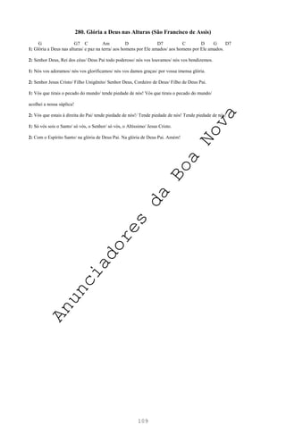 109
280. Glória a Deus nas Alturas (São Francisco de Assis)
G G7 C Am D D7 C D G D7
1: Glória a Deus nas alturas/ e paz na terra/ aos homens por Ele amados/ aos homens por Ele amados.
2: Senhor Deus, Rei dos céus/ Deus Pai todo poderoso/ nós vos louvamos/ nós vos bendizemos.
1: Nós vos adoramos/ nós vos glorificamos/ nós vos damos graças/ por vossa imensa glória.
2: Senhor Jesus Cristo/ Filho Unigênito/ Senhor Deus, Cordeiro de Deus/ Filho de Deus Pai.
1: Vós que tirais o pecado do mundo/ tende piedade de nós! Vós que tirais o pecado do mundo/
acolhei a nossa súplica!
2: Vós que estais à direita do Pai/ tende piedade de nós!/ Tende piedade de nós! Tende piedade de nós!
1: Só vós sois o Santo/ só vós, o Senhor/ só vós, o Altíssimo/ Jesus Cristo.
2: Com o Espírito Santo/ na glória de Deus Pai. Na glória de Deus Pai. Amém!
A
n
u
n
c
i
a
d
o
r
e
s
d
a
B
o
a
N
o
v
a
 