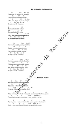 11
46. Deixa a luz do Céu entrar
D Bm Em A7
Tu anseias, eu bem sei, por salvação,
Em A7 D
Tens desejo de banir a escuridão.
D D7 G Gm
Abre, pois, de par em par teu coração.
D Bm Em A7 D
E deixa a luz do Céu entrar.
D A7
Deixa a luz do Céu entrar
Em A7 D
Deixa a luz do Céu entrar
D7 G Gm
Abre bem as portas do teu coração
D Bm Em A7 D
E deixa a luz do céu entrar.
D Bm Em A7
Cristo, a luz do Céu, em ti quer habitar
Em A7 D
Para as trevas do pecado dissipar
D D7 G Gm
Teu caminho e coração iluminar
D Bm Em A7 D
E deixa a luz do Céu entrar
D Bm Em A7
Que alegria andar ao brilho dessa luz.
Em A7 D
Vida eterna e paz no coração produz
D D7 G Gm
Oh! Aceita agora o Salvador Jesus
D Bm Em A7 D
E deixa a luz do Céu entrar.
47. Sou bom Pastor
E C#m B7 E
Sou bom pastor; ovelhas guardarei
A E F#7 B
Não tenho outro ofício, nem terei.
C#m B7 E B7
Quantas vidas eu tiver, eu lhes darei.
E B A G#
Maus pastores, num dia de sombra, não cuidaram e o rebanho se perdeu.
A B E C#m F#m B7 E
Vou sair pelo campo, reunir o que é meu, conduzir e salvar.
E B A G#
Verdes prados e belas montanhas hão de ver o pastor, rebanho atrás.
A B E C#m F#m B7 E
Junto a mim, as ovelhas terão muita paz; poderão descansar.
A
n
u
n
c
i
a
d
o
r
e
s
d
a
B
o
a
N
o
v
a
 