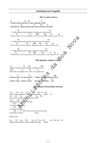 110
Aclamação ao Evangelho
281. É como a Chuva
C G G7 C
É como a chuva que lava, é como o fogo que arrasa
G C G7 C
Tua Palavra é assim, não passa por mim sem deixar um sinal.
D A7
1 - Tenho medo de não responder, de fingir que eu não escutei /
G D Bm Em A7 D
Tenho medo de ouvir teu chamado, / Virar de outro lado e fingir que não sei! (2x)
D A7
2 - Tenho medo de não perceber, de não ver teu amor passar /
G D Bm Em A7 D
Tenho medo de estar distraído, / Magoado e ferido e então me fechar! (2x)
D A7
3 - Tenho medo de estar a gritar, e negar-te o meu coração
G D Bm Em A7 D
Tenho medo do Cristo que passa, oferece uma graça e eu lhe diga não. (2x)
282. Quando o Senhor te falar
C F G7 Em
Quando o Senhor te falar, quando escutardes Sua voz
Am F G C
Deixe Sua voz penetrar em ti, abre o teu coração (2x)
F G C Am
Eu quero ouvir (eu quero ouvir) Sempre escutar (sempre escutar)
F G C C7
Com fé e amor (com fé e amor) Tua palavra, Senhor (2x)
283.. Shemá Yisrael (Kelly Patrícia)
Em D/E Em D/E Em D/E Em D/E
Shema Yisrael adhonay elohenu adhonay ehadh, ehadh. }2x
Em D/E Em D/E Em D/E
Ouve Israel, o Senhor Deus é o único Senhor
Em D/E Em
Portanto amarás o Senhor teu Deus
D/E Em
Com todo o teu coração
D/E Em
Com toda a tua alma
D/E G D/F#, Em, D/A#, G, D/F#, Em, D/F#
Com toda a tua força. Força...
Repete tudo...
Em D/E Em D/E Em D/E Em D/E ( Em D/E )4x Em
Shema Yisrael adhonay elohenu adhonay ehadh, ehadh.
A
n
u
n
c
i
a
d
o
r
e
s
d
a
B
o
a
N
o
v
a
 