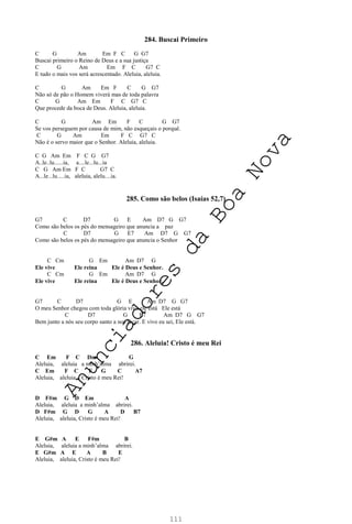 111
284. Buscai Primeiro
C G Am Em F C G G7
Buscai primeiro o Reino de Deus e a sua justiça
C G Am Em F C G7 C
E tudo o mais vos será acrescentado. Aleluia, aleluia.
C G Am Em F C G G7
Não só de pão o Homem viverá mas de toda palavra
C G Am Em F C G7 C
Que procede da boca de Deus. Aleluia, aleluia.
C G Am Em F C G G7
Se vos perseguem por causa de mim, não esqueçais o porquê.
C G Am Em F C G7 C
Não é o servo maior que o Senhor. Aleluia, aleluia.
C G Am Em F C G G7
A..le..lu......ia, a....le...lu...ia
C G Am Em F C G7 C
A...le...lu.....ia, aleluia, alelu....ia.
285. Como são belos (Isaías 52,7)
G7 C D7 G E Am D7 G G7
Como são belos os pés do mensageiro que anuncia a paz
C D7 G E7 Am D7 G G7
Como são belos os pés do mensageiro que anuncia o Senhor
C Cm G Em Am D7 G
Ele vive Ele reina Ele é Deus e Senhor.
C Cm G Em Am D7 G
Ele vive Ele reina Ele é Deus e Senhor.
G7 C D7 G E Am D7 G G7
O meu Senhor chegou com toda glória vivo ele está Ele está
C D7 G E7 Am D7 G G7
Bem junto a nós seu corpo santo a nos tocar. E vivo eu sei, Ele está.
286. Aleluia! Cristo é meu Rei
C Em F C Dm G
Aleluia, aleluia a minh’alma abrirei.
C Em F C F G C A7
Aleluia, aleluia, Cristo é meu Rei!
D F#m G D Em A
Aleluia, aleluia a minh’alma abrirei.
D F#m G D G A D B7
Aleluia, aleluia, Cristo é meu Rei!
E G#m A E F#m B
Aleluia, aleluia a minh’alma abrirei.
E G#m A E A B E
Aleluia, aleluia, Cristo é meu Rei!
A
n
u
n
c
i
a
d
o
r
e
s
d
a
B
o
a
N
o
v
a
 