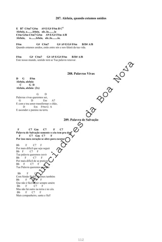 112
287. Aleluia, quando estamos unidos
E B7 C#m7 G#m A9 E/G# F#m B C0
Aleluia, a........leluia, ale..lu........ia
C#m G#m C#m7 G#m A9 E/G# F#m A/B
Aleluia, a........leluia, ale..lu........ia.
F#m G# C#m7 G# A9 E/G# F#m B/D# A/B
Quando estamos unidos, estás entre nós e nos falará da tua vida.
F#m G# C#m7 G# A9 E/G# F#m B/D# A/B
Este nosso mundo, sentido terá se Tua palavra renovar.
288. Palavras Vivas
D G F#m
Aleluia, aleluia
C G D
Aleluia, aleluia (2x)
G D
Palavras vivas queremos ser,
G D Em A7
E com o teu amor transformar o chão,
D Em F#m G A
E ascender o paraíso na terra.
289. Palavra de Salvação
F C7 Gm C7 F C7
Palavra de Salvação somente o céu tem pra dar
F C7 Gm C7 F
Por isso meu coração se abre para escutar
Bb F C7 F
Por mais difícil que seja seguir
Bb F C7 F
Tua palavra queremos ouvir
Bb F C7 F
Por mais difícil de se praticar
Bb F C7 F
Tua Palavra queremos guardar
Bb F C7 F
Com Simão Pedro diremos também
Bb F C7 F
Que não é fácil dizer sempre amém
Bb F C7 F
Mas não há outro na terra e no céu
Bb F C7 F
Mais companheiro, santo e fiel!
A
n
u
n
c
i
a
d
o
r
e
s
d
a
B
o
a
N
o
v
a
 