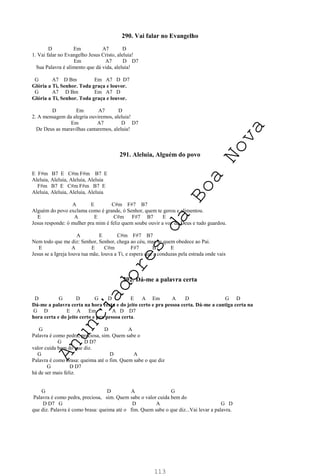 113
290. Vai falar no Evangelho
D Em A7 D
1. Vai falar no Evangelho Jesus Cristo, aleluia!
Em A7 D D7
Sua Palavra é alimento que dá vida, aleluia!
G A7 D Bm Em A7 D D7
Glória a Ti, Senhor. Toda graça e louvor.
G A7 D Bm Em A7 D
Glória a Ti, Senhor. Toda graça e louvor.
D Em A7 D
2. A mensagem da alegria ouviremos, aleluia!
Em A7 D D7
De Deus as maravilhas cantaremos, aleluia!
291. Aleluia, Alguém do povo
E F#m B7 E C#m F#m B7 E
Aleluia, Aleluia, Aleluia, Aleluia
F#m B7 E C#m F#m B7 E
Aleluia, Aleluia, Aleluia, Aleluia
A E C#m F#7 B7
Alguém do povo exclama como é grande, ó Senhor, quem te gerou e alimentou.
E A E C#m F#7 B7 E
Jesus responde: ó mulher pra mim é feliz quem soube ouvir a voz de Deus e tudo guardou.
A E C#m F#7 B7
Nem todo que me diz: Senhor, Senhor, chega ao céu, mas se quem obedece ao Pai.
E A E C#m F#7 B7 E
Jesus se a Igreja louva tua mãe, louva a Ti, e espera que a conduzas pela estrada onde vais
292. Dá-me a palavra certa
D G D G D E A Em A D G D
Dá-me a palavra certa na hora certa e do jeito certo e pra pessoa certa. Dá-me a cantiga certa na
G D E A Em A D D7
hora certa e do jeito certo e pra pessoa certa.
G D A
Palavra é como pedra, preciosa, sim. Quem sabe o
G D D7
valor cuida bem do que diz.
G D A
Palavra é como brasa: queima até o fim. Quem sabe o que diz
G D D7
há de ser mais feliz.
G D A G
Palavra é como pedra, preciosa, sim. Quem sabe o valor cuida bem do
D D7 G D A G D
que diz. Palavra é como brasa: queima até o fim. Quem sabe o que diz...Vai levar a palavra.
A
n
u
n
c
i
a
d
o
r
e
s
d
a
B
o
a
N
o
v
a
 